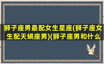 狮子座男最配女生星座(狮子座女生配天蝎座男)(狮子座男和什么星座女最配对)