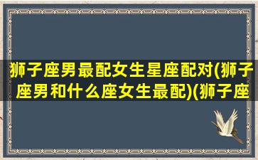 狮子座男最配女生星座配对(狮子座男和什么座女生最配)(狮子座男最佳配对星座女)