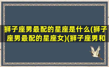 狮子座男最配的星座是什么(狮子座男最配的星座女)(狮子座男和什么星座最配女生)