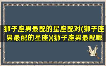 狮子座男最配的星座配对(狮子座男最配的星座)(狮子座男最配哪个星座)