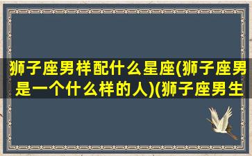 狮子座男样配什么星座(狮子座男是一个什么样的人)(狮子座男生性格配什么星座的女人)