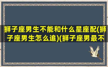 狮子座男生不能和什么星座配(狮子座男生怎么追)(狮子座男最不合适的星座)