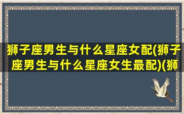 狮子座男生与什么星座女配(狮子座男生与什么星座女生最配)(狮子座男生和什么星座女生合适)