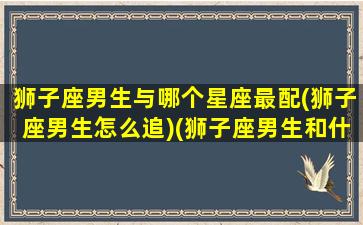 狮子座男生与哪个星座最配(狮子座男生怎么追)(狮子座男生和什么星座合适)