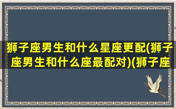 狮子座男生和什么星座更配(狮子座男生和什么座最配对)(狮子座男生与哪个星座最配)