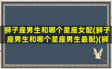 狮子座男生和哪个星座女配(狮子座男生和哪个星座男生最配)(狮子座男生和什么星座女生般配)