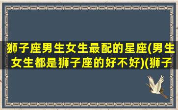 狮子座男生女生最配的星座(男生女生都是狮子座的好不好)(狮子座的男生和什么星座女生最配)