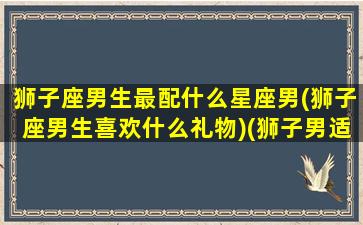 狮子座男生最配什么星座男(狮子座男生喜欢什么礼物)(狮子男适配星座)