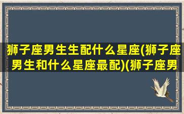 狮子座男生生配什么星座(狮子座男生和什么星座最配)(狮子座男生配什么星座女生)