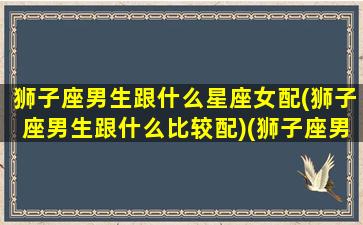 狮子座男生跟什么星座女配(狮子座男生跟什么比较配)(狮子座男生与什么星座女生最配)