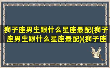 狮子座男生跟什么星座最配(狮子座男生跟什么星座最配)(狮子座男和什么星座配对最好)