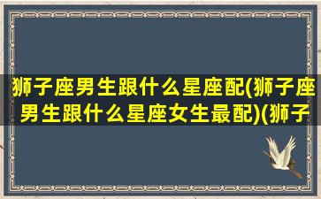 狮子座男生跟什么星座配(狮子座男生跟什么星座女生最配)(狮子座的男生跟什么星座的女生最配)