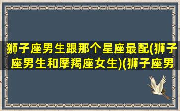 狮子座男生跟那个星座最配(狮子座男生和摩羯座女生)(狮子座男生和哪个星座男最合适)