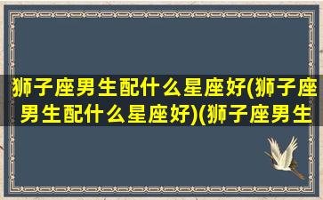 狮子座男生配什么星座好(狮子座男生配什么星座好)(狮子座男生配什么星座女)