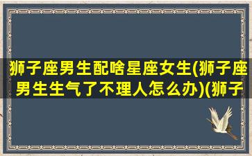 狮子座男生配啥星座女生(狮子座男生生气了不理人怎么办)(狮子座男生搭配什么星座女生)