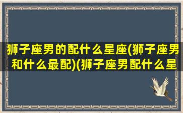 狮子座男的配什么星座(狮子座男和什么最配)(狮子座男配什么星座女生)