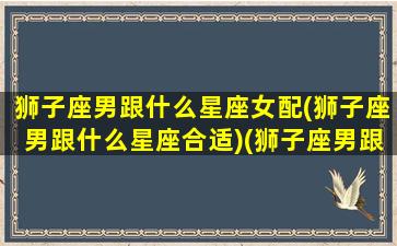 狮子座男跟什么星座女配(狮子座男跟什么星座合适)(狮子座男跟哪个星座女最配)