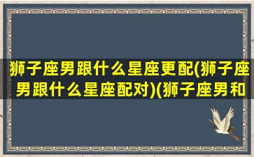 狮子座男跟什么星座更配(狮子座男跟什么星座配对)(狮子座男和什么星座相匹配)