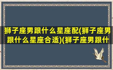 狮子座男跟什么星座配(狮子座男跟什么星座合适)(狮子座男跟什么星座配对)