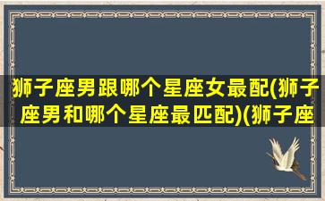 狮子座男跟哪个星座女最配(狮子座男和哪个星座最匹配)(狮子座男跟什么星座女最配)