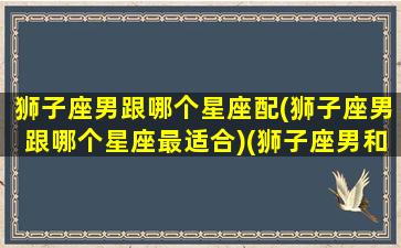 狮子座男跟哪个星座配(狮子座男跟哪个星座最适合)(狮子座男和哪个星座最般配)