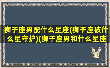 狮子座男配什么星座(狮子座被什么星守护)(狮子座男和什么星座最配做夫妻)