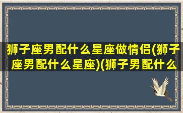 狮子座男配什么星座做情侣(狮子座男配什么星座)(狮子男配什么星座最好)