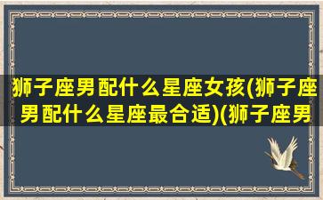 狮子座男配什么星座女孩(狮子座男配什么星座最合适)(狮子座男和什么星座女最配)