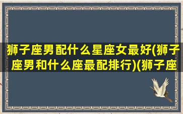 狮子座男配什么星座女最好(狮子座男和什么座最配排行)(狮子座男跟什么星座女最配)