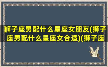 狮子座男配什么星座女朋友(狮子座男配什么星座女合适)(狮子座男和什么星座的女生最配)