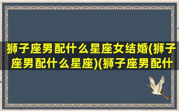 狮子座男配什么星座女结婚(狮子座男配什么星座)(狮子座男配什么星座的女生)