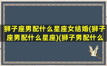 狮子座男配什么星座女结婚(狮子座男配什么星座)(狮子男配什么星座最合适)