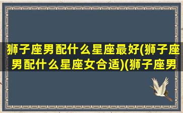 狮子座男配什么星座最好(狮子座男配什么星座女合适)(狮子座男和什么星座般配)