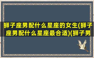 狮子座男配什么星座的女生(狮子座男配什么星座最合适)(狮子男配什么星座最好)