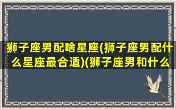 狮子座男配啥星座(狮子座男配什么星座最合适)(狮子座男和什么星座配对最好)