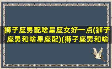 狮子座男配啥星座女好一点(狮子座男和啥星座配)(狮子座男和啥星座女最配)