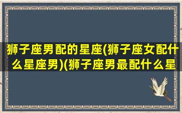 狮子座男配的星座(狮子座女配什么星座男)(狮子座男最配什么星座女生)