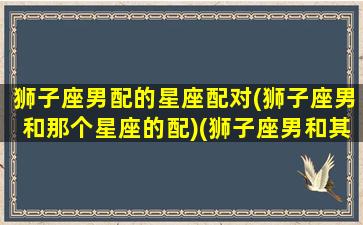 狮子座男配的星座配对(狮子座男和那个星座的配)(狮子座男和其他星座般配排行榜)