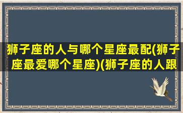 狮子座的人与哪个星座最配(狮子座最爱哪个星座)(狮子座的人跟什么星座最配)