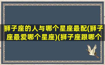 狮子座的人与哪个星座最配(狮子座最爱哪个星座)(狮子座跟哪个星座最搭)