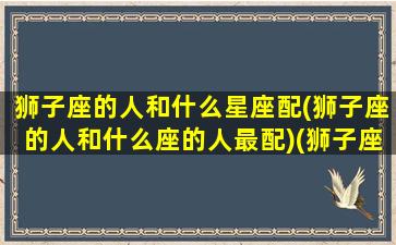 狮子座的人和什么星座配(狮子座的人和什么座的人最配)(狮子座的人和哪个星座的人最配)