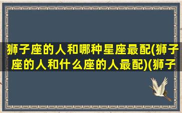 狮子座的人和哪种星座最配(狮子座的人和什么座的人最配)(狮子座和什么星座的人是最好的朋友)