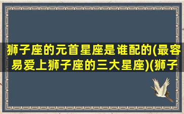 狮子座的元首星座是谁配的(最容易爱上狮子座的三大星座)(狮子座是十二星座最强首领)