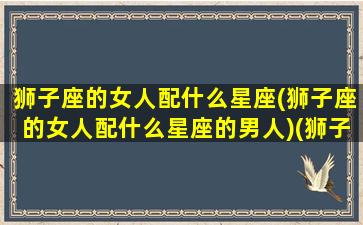 狮子座的女人配什么星座(狮子座的女人配什么星座的男人)(狮子座的女人配什么样的男人)