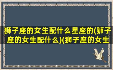 狮子座的女生配什么星座的(狮子座的女生配什么)(狮子座的女生配什么样的男生)