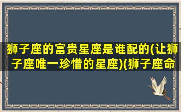 狮子座的富贵星座是谁配的(让狮子座唯一珍惜的星座)(狮子座命运的贵人星座是谁)