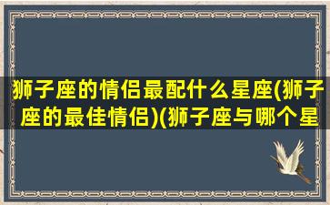 狮子座的情侣最配什么星座(狮子座的最佳情侣)(狮子座与哪个星座情侣值最高)