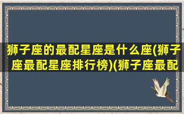 狮子座的最配星座是什么座(狮子座最配星座排行榜)(狮子座最配星座前三)