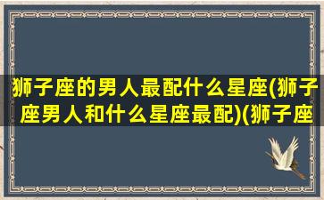 狮子座的男人最配什么星座(狮子座男人和什么星座最配)(狮子座的男生和什么星座女生最配)