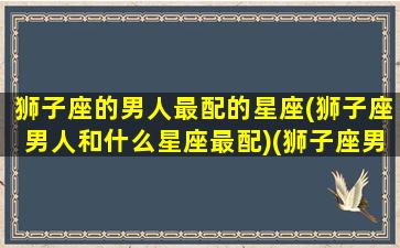 狮子座的男人最配的星座(狮子座男人和什么星座最配)(狮子座男生和什么星座男生最般配)